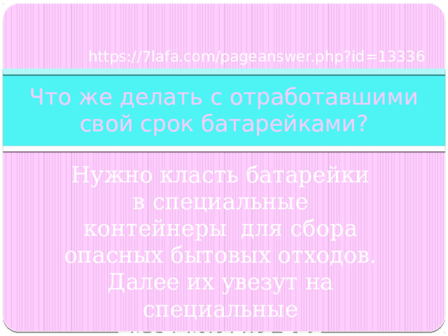 https://7lafa.com/pageanswer.php?id=13336 Что же делать с отработавшими свой срок батарейками? Нужно класть батарейки в специальные контейнеры для сбора опасных бытовых отходов. Далее их увезут на специальные предприятия для утилизации . 