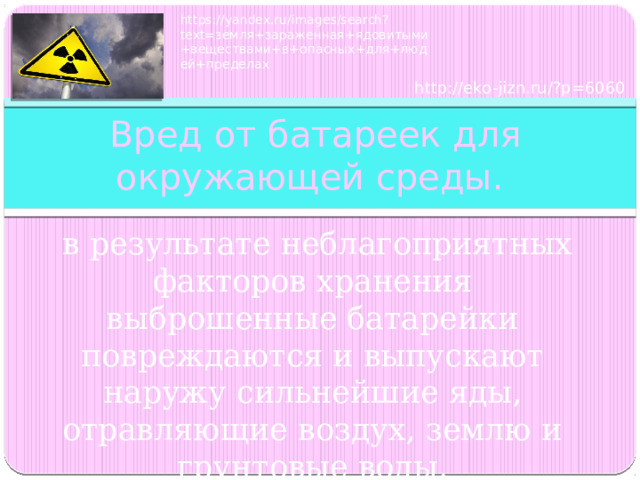 https://yandex.ru/images/search?text=земля+зараженная+ядовитыми+веществами+в+опасных+для+людей+пределах http://eko-jizn.ru/?p=6060  Вред от батареек для окружающей среды.  в результате неблагоприятных факторов хранения выброшенные батарейки повреждаются и выпускают наружу сильнейшие яды, отравляющие воздух, землю и грунтовые воды. 
