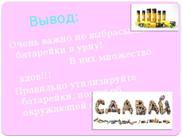 Вывод: Очень важно не выбрасывать батарейки в урну!  В них множество ядов!!! Правильно утилизируйте батарейки, помня об окружающей среде. 