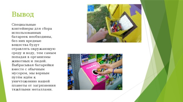 Вывод Специальные контейнеры для сбора использованных батареек необходимы, без них вредные вещества будут отравлять окружающую среду и воду, тем самым попадая в организмы животных и людей. Выбрасывая батарейки вместе с обычным мусором, мы верным путём идём к уничтожению нашей планеты от загрязнения тяжёлыми металлами. 