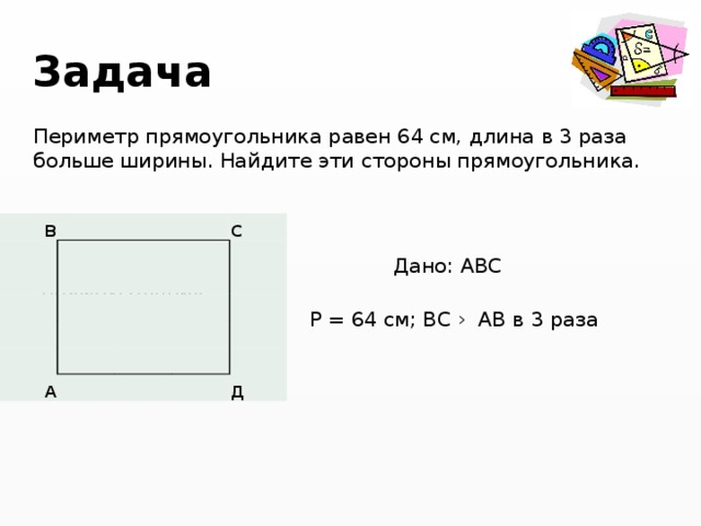 Задача  Периметр прямоугольника равен 64 см, длина в 3 раза больше ширины. Найдите эти стороны прямоугольника.  Дано: АВС -прямоугольник  Р = 64 см; ВС › АВ в 3 раза  Найти : АВ; ВС B        C             A           Д 