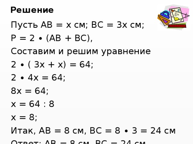 Решение Пусть АВ = х см; ВС = 3х см; Р = 2 ∙ (АВ + ВС), Составим и решим уравнение 2 ∙ ( 3х + х) = 64; 2 ∙ 4х = 64; 8х = 64; х = 64 : 8 х = 8; Итак, АВ = 8 см, ВС = 8 ∙ 3 = 24 см Ответ: АВ = 8 см, ВС = 24 см. 