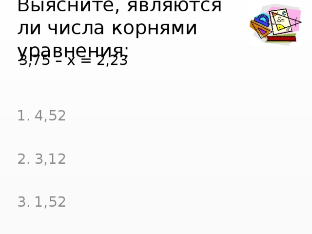 Выясните, являются ли числа корнями уравнения: 3,75 – х = 2,23 4,52 3,12 1,52 
