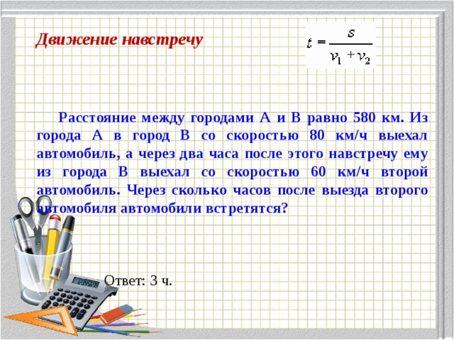 Движение навстречу  Расстояние между городами А и В равно 580 км. Из города А в город В со скоростью 80 км/ч выехал автомобиль, а через два часа после этого навстречу ему из города В выехал со скоростью 60 км/ч второй автомобиль. Через сколько часов после выезда второго автомобиля автомобили встретятся?  Ответ: 3 ч. 