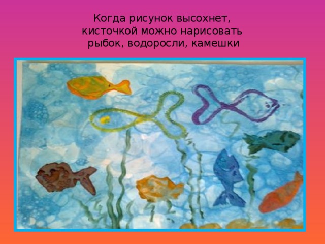 Когда рисунок высохнет,  кисточкой можно нарисовать  рыбок, водоросли, камешки 