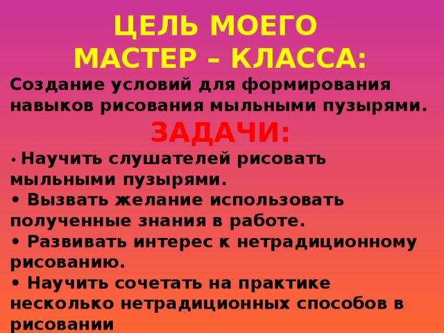 ЦЕЛЬ МОЕГО МАСТЕР – КЛАССА: Создание условий для формирования навыков рисования мыльными пузырями. ЗАДАЧИ: • Научить слушателей рисовать мыльными пузырями. • Вызвать желание использовать полученные знания в работе. • Развивать интерес к нетрадиционному рисованию. • Научить сочетать на практике несколько нетрадиционных способов в рисовании   
