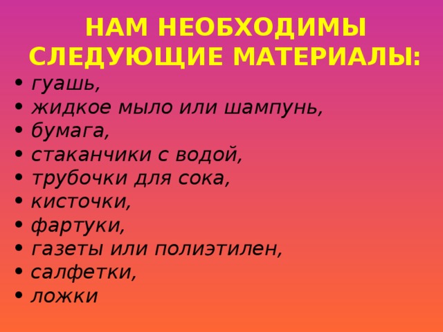 НАМ НЕОБХОДИМЫ СЛЕДУЮЩИЕ МАТЕРИАЛЫ: • гуашь, • жидкое мыло или шампунь, • бумага, • стаканчики с водой, • трубочки для сока, •  кисточки, •  фартуки, • газеты или полиэтилен, •  салфетки, •  ложки  