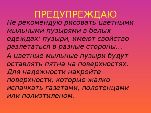 ПРЕДУПРЕЖДАЮ Не рекомендую рисовать цветными мыльными пузырями в белых одеждах: пузыри, имеют свойство разлетаться в разные стороны… А цветные мыльные пузыри будут оставлять пятна на поверхностях.  Для надежности накройте поверхности, которые жалко испачкать газетами, полотенцами или полиэтиленом.  