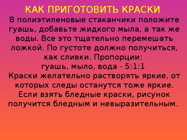 КАК ПРИГОТОВИТЬ КРАСКИ  В полиэтиленовые стаканчики положите гуашь, добавьте жидкого мыла, а так же воды. Все это тщательно перемешать ложкой. По густоте должно получиться, как сливки. Пропорции: гуашь, мыло, вода - 5:1:1 Краски желательно растворять яркие, от которых следы останутся тоже яркие. Если взять бледные краски, рисунок получится бледным и невыразительным. 