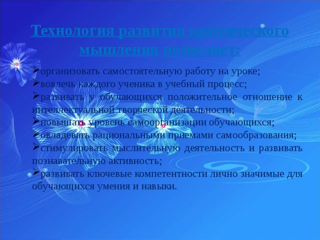 Технология развития критического мышления позволяет:   организовать самостоятельную работу на уроке; вовлечь каждого ученика в учебный процесс; развивать у обучающихся положительное отношение к интеллектуальной творческой деятельности; повышать уровень самоорганизации обучающихся; овладевать рациональными приемами самообразования; стимулировать мыслительную деятельность и развивать познавательную активность; развивать ключевые компетентности лично значимые для обучающихся умения и навыки. 