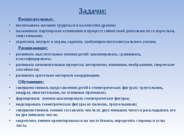Задачи:  Воспитательные: воспитывать желание трудиться в коллективе дружно; налаживать партнерские отношения в процессе совместной деятельности со взрослым, сверстниками; укреплять интерес к играм, задачам, требующим интеллектуального усилия.  Развивающие:  развивать мыслительные умения детей: анализировать, сравнивать, классифицировать; развивать познавательные процессы: восприятие, внимание, воображение, творческие способности; развивать зрительно-моторную координацию.  Обучающие:  совершенствовать представления детей о геометрических фигурах: треугольник, квадрат, многоугольник, их основных признаках; формировать умения анализировать геометрические фигуры; моделировать геометрические фигуры из палочек, треугольников; совершенствовать умение составлять число из двух меньших чисел и раскладывать его на два меньших числа; закреплять умение ориентироваться на листе бумаги, определять стороны и углы листа.  