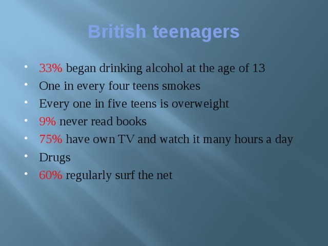 British teenagers 33% began drinking alcohol at the age of 13 One in every four teens smokes Every one in five teens is overweight 9%  never read books 75%  have own TV and watch it many hours a day Drugs 60% regularly surf the net 