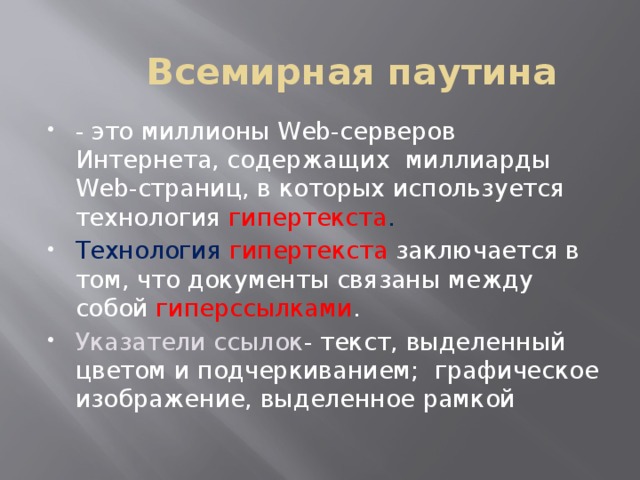 Всемирная паутина - это миллионы Web-серверов Интернета, содержащих миллиарды Web-страниц, в которых используется технология гипертекста . Технология гипертекста заключается в том, что документы связаны между собой гиперссылками . Указатели ссылок - текст, выделенный цветом и подчеркиванием; графическое изображение, выделенное рамкой 