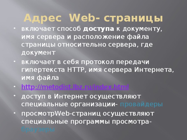 Адрес Web- страницы включает способ доступа к документу, имя сервера и расположение файла страницы относительно сервера, где документ включает в себя протокол передачи гипертекста HTTP, имя сервера Интернета, имя файла http :// metodist.lbz.ru/index.html доступ в Интернет осуществляют специальные организации- провайдеры просмотрWeb-страниц осуществляют специальные программы просмотра- браузеры 