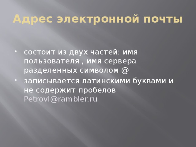 Адрес электронной почты состоит из двух частей: имя пользователя , имя сервера разделенных символом @ записывается латинскими буквами и не содержит пробелов PetrovI@rambler.ru 