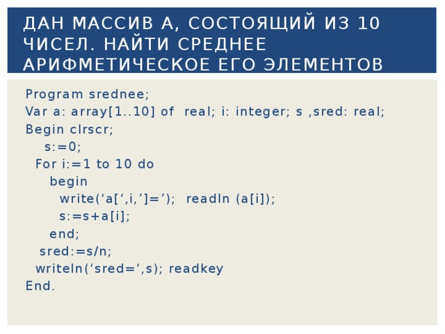 Дан массив А, состоящий из 10 чисел. Найти среднее арифметическое его элементов Program srednee; Var a: array[1..10] of real; i: integer; s ,sred: real; Begin clrscr;  s:=0;  For i:=1 to 10 do  begin  write(‘a[‘,i,’]=’); readln (a[i]);  s:=s+a[i];  end;  sred:=s/n;  writeln(‘sred=‘,s); readkey End. 