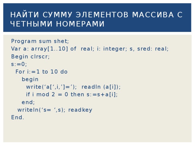 Найти сумму элементов массива с четными номерами Program sum shet; Var a: array[1..10] of real; i: integer; s, sred: real; Begin clrscr; s:=0;  For i:=1 to 10 do  begin  write(‘a[‘,i,’]=’); readln (a[i]);  if i mod 2 = 0 then s:=s+a[i];  end;  writeln(‘s= ‘,s); readkey End. 