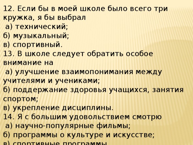 12. Если бы в моей школе было всего три кружка, я бы выбрал  а) технический; б) музыкальный; в) спортивный. 13. В школе следует обратить особое внимание на  а) улучшение взаимопонимания между учителями и учениками; б) поддержание здоровья учащихся, занятия спортом; в) укрепление дисциплины. 14. Я с большим удовольствием смотрю  а) научно-популярные фильмы; б) программы о культуре и искусстве; в) спортивные программы. 