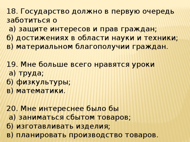 18. Государство должно в первую очередь заботиться о  а) защите интересов и прав граждан; б) достижениях в области науки и техники; в) материальном благополучии граждан. 19. Мне больше всего нравятся уроки  а) труда; б) физкультуры; в) математики. 20. Мне интереснее было бы  а) заниматься сбытом товаров; б) изготавливать изделия; в) планировать производство товаров. 