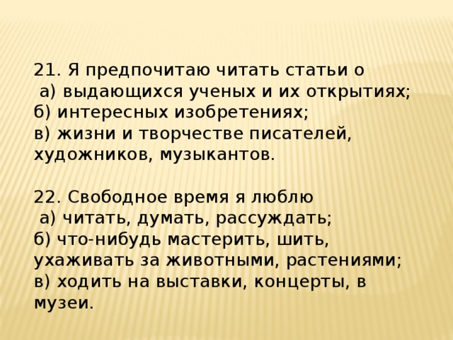 21. Я предпочитаю читать статьи о  а) выдающихся ученых и их открытиях; б) интересных изобретениях; в) жизни и творчестве писателей, художников, музыкантов. 22. Свободное время я люблю  а) читать, думать, рассуждать; б) что-нибудь мастерить, шить, ухаживать за животными, растениями; в) ходить на выставки, концерты, в музеи. 