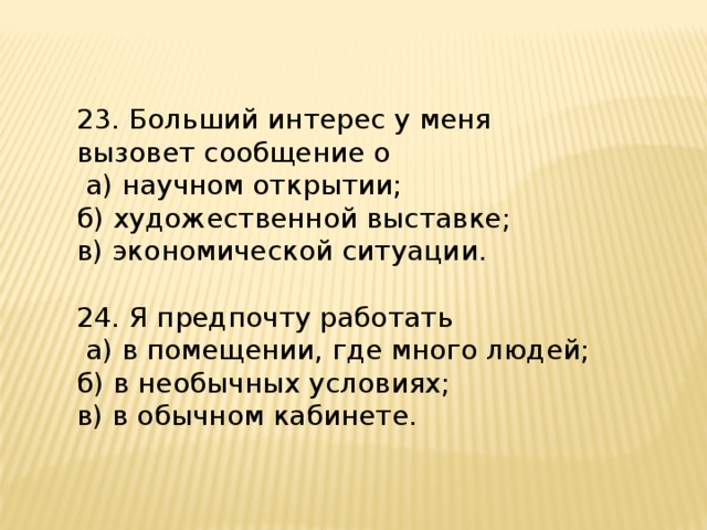 23. Больший интерес у меня вызовет сообщение о  а) научном открытии; б) художественной выставке; в) экономической ситуации. 24. Я предпочту работать  а) в помещении, где много людей; б) в необычных условиях; в) в обычном кабинете. 