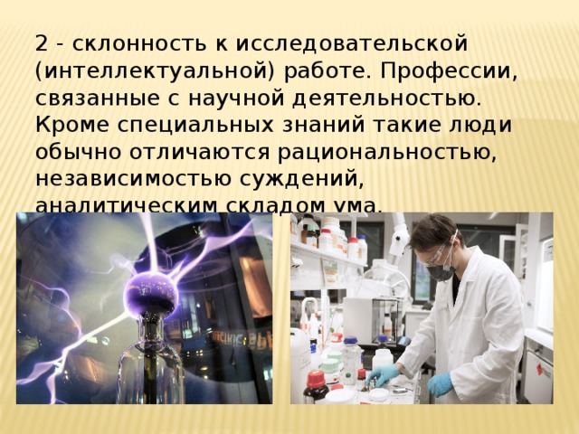 2 - склонность к исследовательской (интеллектуальной) работе. Профессии, связанные с научной деятельностью. Кроме специальных знаний такие люди обычно отличаются рациональностью, независимостью суждений, аналитическим складом ума. 
