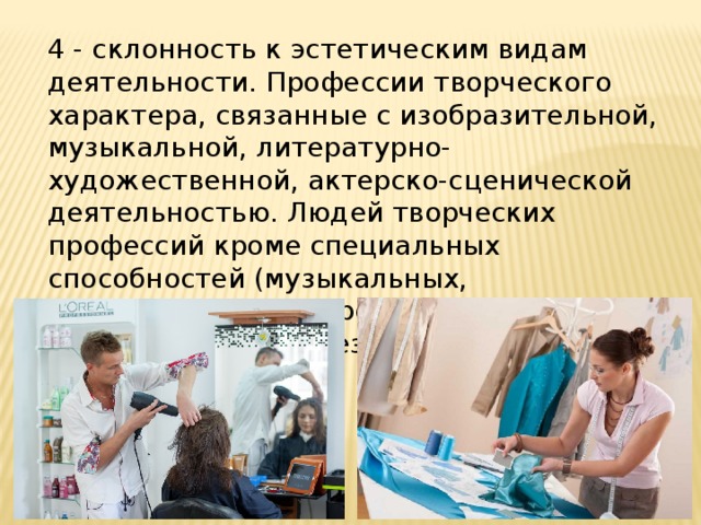 4 - склонность к эстетическим видам деятельности. Профессии творческого характера, связанные с изобразительной, музыкальной, литературно-художественной, актерско-сценической деятельностью. Людей творческих профессий кроме специальных способностей (музыкальных, литературных, актерских) отличает оригинальность и независимость. 