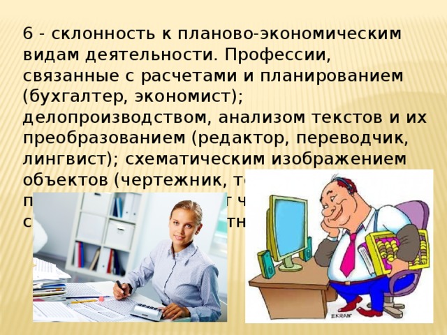 6 - склонность к планово-экономическим видам деятельности. Профессии, связанные с расчетами и планированием (бухгалтер, экономист); делопроизводством, анализом текстов и их преобразованием (редактор, переводчик, лингвист); схематическим изображением объектов (чертежник, топограф). Эти профессии требуют от человека собранности и аккуратности. 