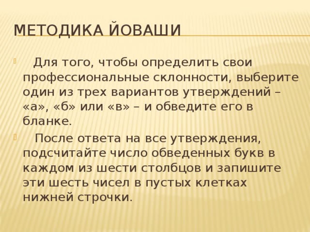 Методика Йоваши  Для того, чтобы определить свои профессиональные склонности, выберите один из трех вариантов утверждений – «а», «б» или «в» – и обведите его в бланке.  После ответа на все утверждения, подсчитайте число обведенных букв в каждом из шести столбцов и запишите эти шесть чисел в пустых клетках нижней строчки. 