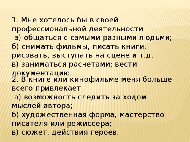 1. Мне хотелось бы в своей профессиональной деятельности  а) общаться с самыми разными людьми; б) снимать фильмы, писать книги, рисовать, выступать на сцене и т.д. в) заниматься расчетами; вести документацию. 2. В книге или кинофильме меня больше всего привлекает  а) возможность следить за ходом мыслей автора; б) художественная форма, мастерство писателя или режиссера; в) сюжет, действия героев. 