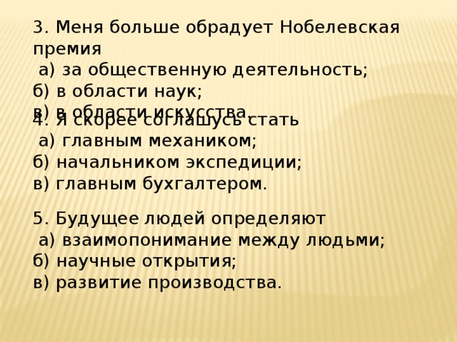 3. Меня больше обрадует Нобелевская премия  а) за общественную деятельность; б) в области наук; в) в области искусства. 4. Я скорее соглашусь стать  а) главным механиком; б) начальником экспедиции; в) главным бухгалтером. 5. Будущее людей определяют  а) взаимопонимание между людьми; б) научные открытия; в) развитие производства. 