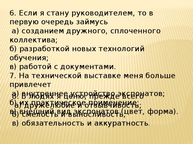 6. Если я стану руководителем, то в первую очередь займусь  а) созданием дружного, сплоченного коллектива; б) разработкой новых технологий обучения; в) работой с документами. 7. На технической выставке меня больше привлечет  а) внутреннее устройство экспонатов; б) их практическое применение; в) внешний вид экспонатов (цвет, форма). 8. В людях я ценю, прежде всего  а) дружелюбие и отзывчивость; б) смелость и выносливость; в) обязательность и аккуратность . 