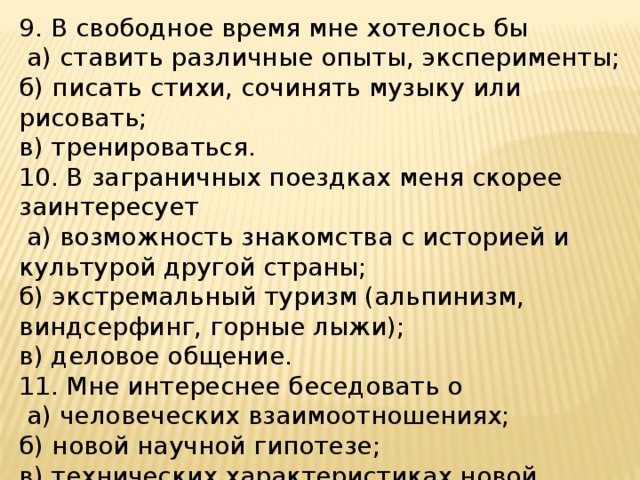 9. В свободное время мне хотелось бы  а) ставить различные опыты, эксперименты; б) писать стихи, сочинять музыку или рисовать; в) тренироваться. 10. В заграничных поездках меня скорее заинтересует  а) возможность знакомства с историей и культурой другой страны; б) экстремальный туризм (альпинизм, виндсерфинг, горные лыжи); в) деловое общение. 11. Мне интереснее беседовать о  а) человеческих взаимоотношениях; б) новой научной гипотезе; в) технических характеристиках новой модели машины, компьютера. 