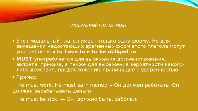  Модальный глагол MUST   Этот модальный глагол имеет только одну форму. Но для замещения недостающих временных форм этого глагола могут употребляться  to have to  и  to be obliged to . MUST  употребляется для выражения долженствования, запрета, приказа, а также для выражения вероятности какого-либо действия, предположения, граничащее с уверенностью. Пример:  He must work. He must earn money. – Он должен работать. Он должен зарабатывать деньги.  He must be sick. — Он, должно быть, заболел. 