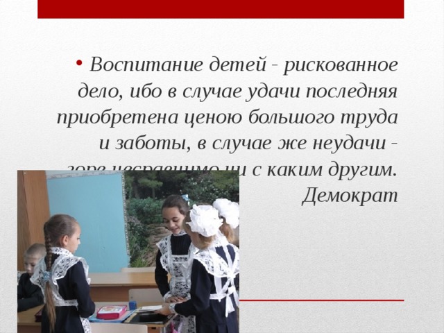 Воспитание детей - рискованное дело, ибо в случае удачи последняя приобретена ценою большого труда и заботы, в случае же неудачи - горе несравнимо ни с каким другим.  Демократ 