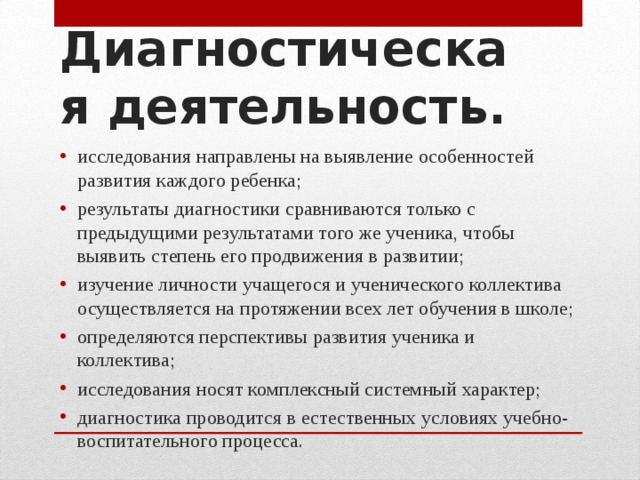 Диагностическая деятельность. исследования направлены на выявление особенностей развития каждого ребенка; результаты диагностики сравниваются только с предыдущими результатами того же ученика, чтобы выявить степень его продвижения в развитии; изучение личности учащегося и ученического коллектива осуществляется на протяжении всех лет обучения в школе; определяются перспективы развития ученика и коллектива; исследования носят комплексный системный характер; диагностика проводится в естественных условиях учебно-воспитательного процесса.  