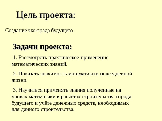 Цель проекта:  Создание эко-града будущего . Задачи проекта:  1. Рассмотреть практическое применение математических знаний.  2. Показать значимость математики в повседневной жизни.  3. Научиться применять знания полученные на уроках математики в расчётах строительства города будущего и учёте денежных средств, необходимых для данного строительства. 