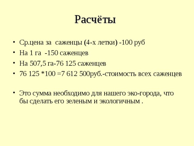 Расчёты Ср.цена за саженцы (4-х летки) -100 руб На 1 га -150 саженцев На 507,5 га-76 125 саженцев 76 125 *100 =7 612 500руб.-стоимость всех саженцев  Это сумма необходимо для нашего эко-города, что бы сделать его зеленым и экологичным . 