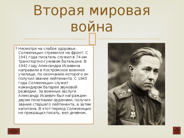 Вторая мировая война   Несмотря на слабое здоровье, Солженицын стремился на фронт. С 1941 года писатель служил в 74-ом транспортно-гужевом батальоне. В 1942 году Александра Исаевича направили в Костромское военное училище, по окончанию которого он получил звание лейтенанта. С 1943 года Солженицын служит командиром батареи звуковой разведки. За военные заслуги Александр Исаевич был награжден двумя почетными орденами, получил звание старшего лейтенанта, а затем капитана. В этот период Солженицын не прекращал писать, вел дневник .    