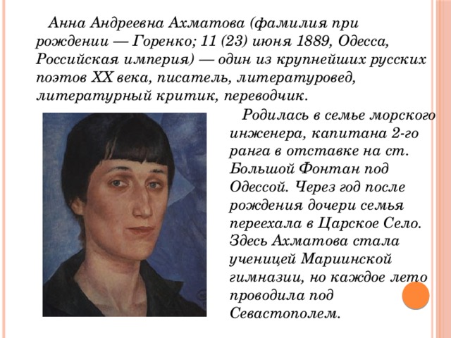  Анна Андреевна Ахматова (фамилия при рождении — Горенко; 11 (23) июня 1889, Одесса, Российская империя) — один из крупнейших русских поэтов XX века, писатель, литературовед, литературный критик, переводчик.  Родилась в семье морского инженера, капитана 2-го ранга в отставке на ст. Большой Фонтан под Одессой. Через год после рождения дочери семья переехала в Царское Село. Здесь Ахматова стала ученицей Мариинской гимназии, но каждое лето проводила под Севастополем. 