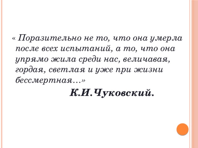  « Поразительно не то, что она умерла после всех испытаний, а то, что она упрямо жила среди нас, величавая, гордая, светлая и уже при жизни бессмертная…»  К.И.Чуковский. 