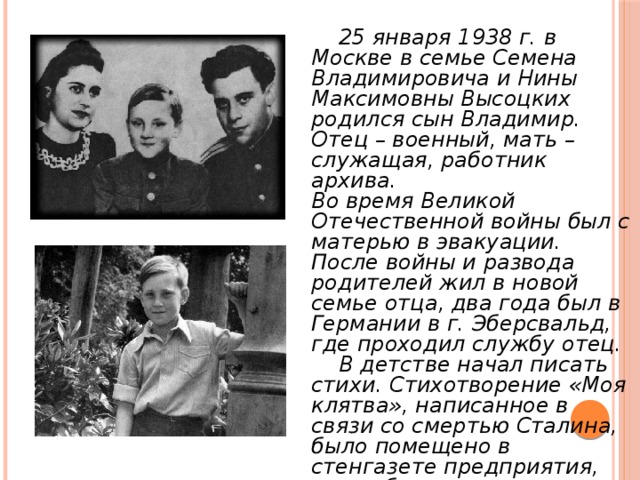  25 января 1938 г. в Москве в семье Семена Владимировича и Нины Максимовны Высоцких родился сын Владимир. Отец – военный, мать – служащая, работник архива. Во время Великой Отечественной войны был с матерью в эвакуации. После войны и развода родителей жил в новой семье отца, два года был в Германии в г. Эберсвальд, где проходил службу отец.  В детстве начал писать стихи. Стихотворение «Моя клятва», написанное в связи со смертью Сталина, было помещено в стенгазете предприятия, где работала мать. 