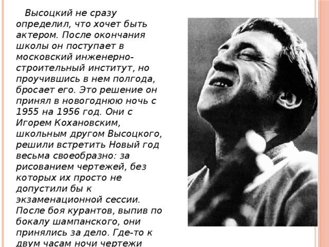  Высоцкий не сразу определил, что хочет быть актером. После окончания школы он поступает в московский инженерно-строительный институт, но проучившись в нем полгода, бросает его. Это решение он принял в новогоднюю ночь с 1955 на 1956 год. Они с Игорем Кохановским, школьным другом Высоцкого, решили встретить Новый год весьма своеобразно: за рисованием чертежей, без которых их просто не допустили бы к экзаменационной сессии. После боя курантов, выпив по бокалу шампанского, они принялись за дело. Где-то к двум часам ночи чертежи были готовы. Но тут Высоцкий встал, взял со стола баночку с тушью, и стал поливать ее остатками свой чертеж. 