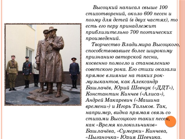  Высоцкий написал свыше 100 стихотворений, около 600 песен и поэму для детей (в двух частях), то есть его перу принадлежит приблизительно 700 поэтических произведений.  Творчество Владимира Высоцкого, способствовавшее более широкому признанию авторской песни, косвенно помогло и становлению советского рока. Его стихи оказали прямое влияние на таких рок-музыкантов, как Александр Башлачёв, Юрий Шевчук («ДДТ»), Константин Кинчев («Алиса»), Андрей Макаревич («Машина времени») и Игорь Тальков. Так, например, видна прямая связь со стихами Высоцкого таких песен, как «Время колокольчиков» Башлачёва, «Сумерки» Кинчева, «Цыганочка» Юрия Шевчука. 