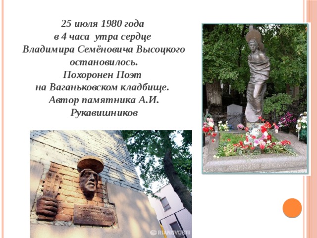  июля 1980 года в 4 часа утра сердце Владимира Семёновича Высоцкого остановилось. Похоронен Поэт на Ваганьковском кладбище. Автор памятника А.И. Рукавишников 