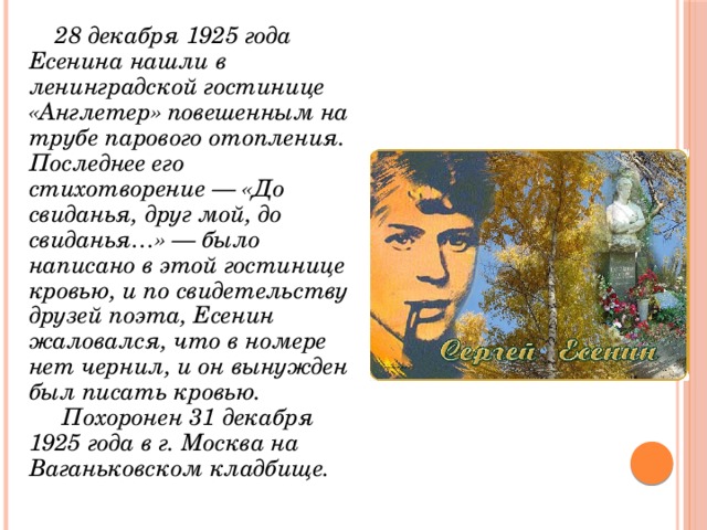  28 декабря 1925 года Есенина нашли в ленинградской гостинице «Англетер» повешенным на трубе парового отопления. Последнее его стихотворение — «До свиданья, друг мой, до свиданья…» — было написано в этой гостинице кровью, и по свидетельству друзей поэта, Есенин жаловался, что в номере нет чернил, и он вынужден был писать кровью.  Похоронен 31 декабря 1925 года в г. Москва на Ваганьковском кладбище. 