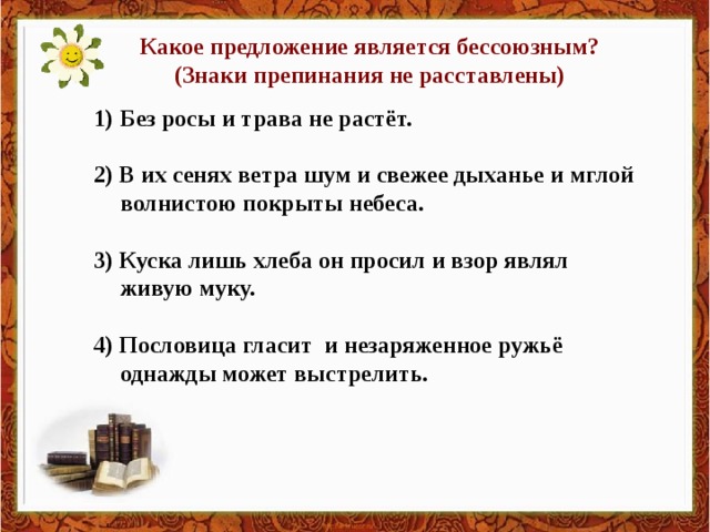 Какое предложение является бессоюзным? (Знаки препинания не расставлены) Без росы и трава не растёт.  2) В их сенях ветра шум и свежее дыханье и мглой волнистою покрыты небеса.  3) Куска лишь хлеба он просил и взор являл живую муку.  4) Пословица гласит и незаряженное ружьё однажды может выстрелить.  