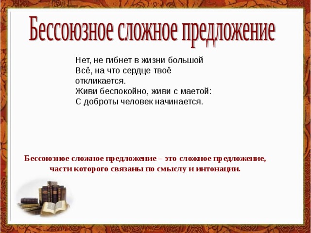 Нет, не гибнет в жизни большой  Всё, на что сердце твоё откликается.  Живи беспокойно, живи с маетой:  С доброты человек начинается. Бессоюзное сложное предложение – это сложное предложение, части которого связаны по смыслу и интонации.  