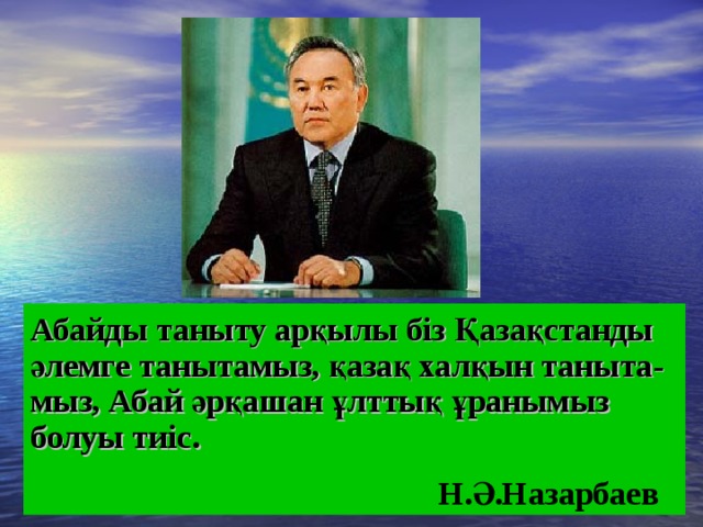 Абайды таныту арқылы біз Қазақстанды әлемге танытамыз, қазақ халқын таныта-мыз, Абай әрқашан ұлттық ұранымыз болуы тиіс.  Н.Ә.Назарбаев 