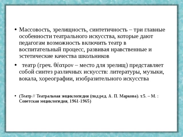 Массовость, зрелищность, синтетичность – три главные особенности театрального искусства, которые дают педагогам возможность включить театр в воспитательный процесс, развивая нравственные и эстетические качества школьников  театр (греч. θέατρον – место для зрелищ) представляет собой синтез различных искусств: литературы, музыки, вокала, хореографии, изобразительного искусства  (Театр // Театральная энциклопедия (под ред. А. П. Маркова). т.5. – М. : Советская энциклопедия, 1961-1965) 